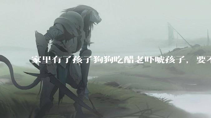 家里有了孩子狗狗吃醋老吓唬孩子，要不要把狗狗卖掉？