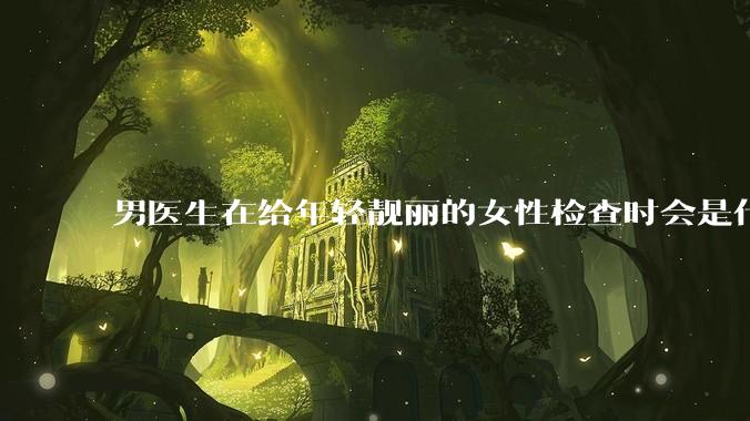 男医生在给年轻靓丽的女性检查时会是什么心态？